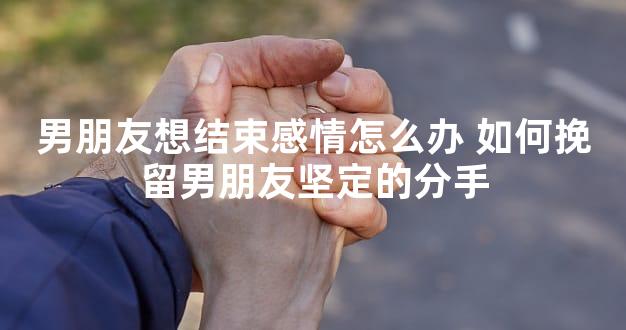 男朋友想结束感情怎么办 如何挽留男朋友坚定的分手